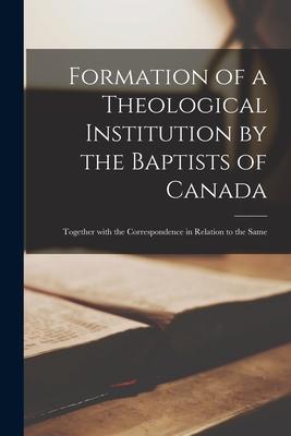 Formation of a Theological Institution by the Baptists of Canada [microform]: Together With the Correspondence in Relation to the Same