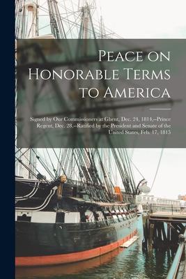 Peace on Honorable Terms to America [microform]: Signed by Our Commissioners at Ghent, Dec. 24, 1814, --Prince Regent, Dec. 28, --ratified by the Pres