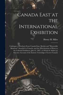 Canada East at the International Exhibition [microform]: Catalogue of Products From Canada East, Medals and honorable Mentions Awarded to Canada, and