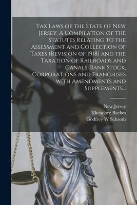 Tax Laws of the State of New Jersey. A Compilation of the Statutes Relating to the Assessment and Collection of Taxes (Revision of 1918) and the Taxat