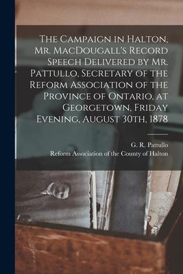 The Campaign in Halton, Mr. MacDougall’’s Record [microform] Speech Delivered by Mr. Pattullo, Secretary of the Reform Association of the Province of O