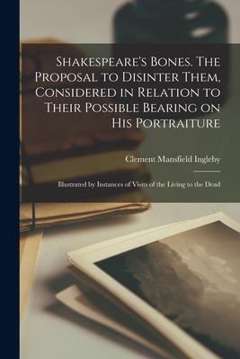 Shakespeare’’s Bones. The Proposal to Disinter Them, Considered in Relation to Their Possible Bearing on His Portraiture: Illustrated by Instances of V