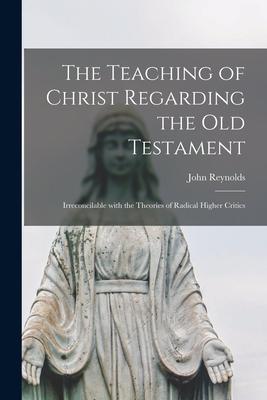 The Teaching of Christ Regarding the Old Testament [microform]: Irreconcilable With the Theories of Radical Higher Critics