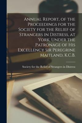 Annual Report, of the Proceedings for the Society for the Relief of Strangers in Distress, at York, Under the Patronage of His Excellency Sir Peregrin