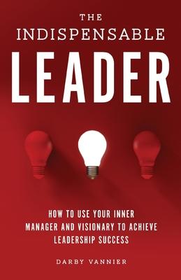 The Indispensable Leader: How to Use Your Inner Manager and Visionary to Achieve Leadership Success