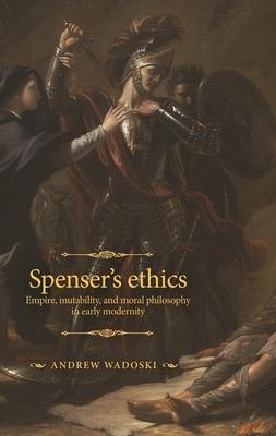 Spenser’’s Ethics: Empire, Mutability, and Moral Philosophy in Early Modernity