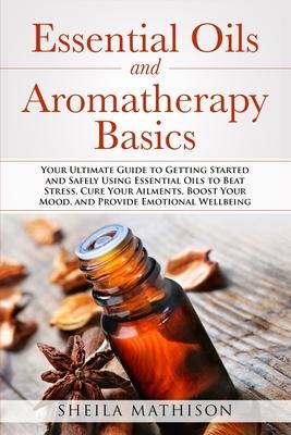 Essential Oils and Aromatherapy Basics: Your Ultimate Guide to Getting Started and Safely Using Essential Oils to Beat Stress, Cure Your Ailments, Boo