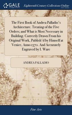 The First Book of Andrea Palladio’s Architecture. Treating of the Five Orders; and What is Most Necessary in Building. Correctly Drawn From his Origin