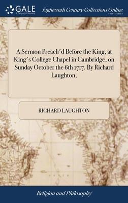 A Sermon Preach’d Before the King, at King’s College Chapel in Cambridge, on Sunday October the 6th 1717. By Richard Laughton,