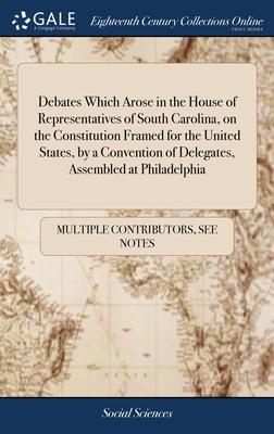 Debates Which Arose in the House of Representatives of South Carolina, on the Constitution Framed for the United States, by a Convention of Delegates,