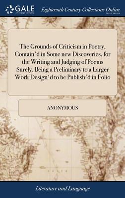 The Grounds of Criticism in Poetry, Contain’d in Some new Discoveries, for the Writing and Judging of Poems Surely. Being a Preliminary to a Larger Wo