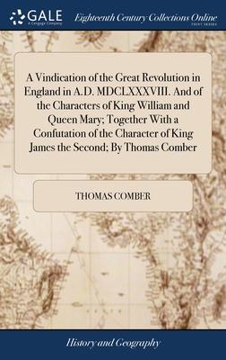 A Vindication of the Great Revolution in England in A.D. MDCLXXXVIII. And of the Characters of King William and Queen Mary; Together With a Confutatio