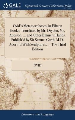 Ovid’s Metamorphoses, in Fifteen Books. Translated by Mr. Dryden. Mr. Addison. ... and Other Eminent Hands. Publish’d by Sir Samuel Garth, M.D. Adorn’