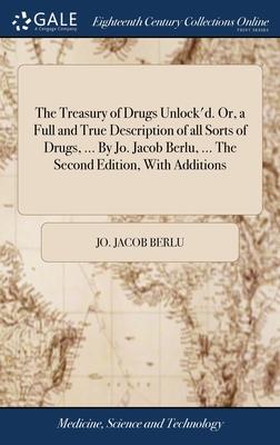 The Treasury of Drugs Unlock’d. Or, a Full and True Description of all Sorts of Drugs, ... By Jo. Jacob Berlu, ... The Second Edition, With Additions
