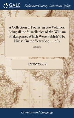 A Collection of Poems, in two Volumes; Being all the Miscellanies of Mr. William Shakespeare, Which Were Publish’d by Himself in the Year 1609. ... of