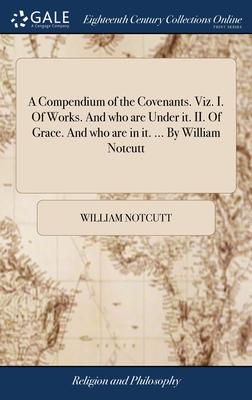 A Compendium of the Covenants. Viz. I. Of Works. And who are Under it. II. Of Grace. And who are in it. ... By William Notcutt