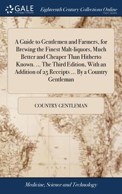 A Guide to Gentlemen and Farmers, for Brewing the Finest Malt-liquors, Much Better and Cheaper Than Hitherto Known. ... The Third Edition, With an Add