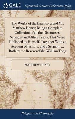 The Works of the Late Reverend Mr. Matthew Henry; Being a Complete Collection of all the Discourses, Sermons and Other Tracts, That Were Published by