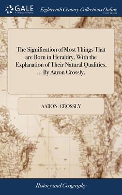 The Signification of Most Things That are Born in Heraldry, With the Explanation of Their Natural Qualities, ... By Aaron Crossly,