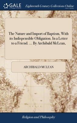 The Nature and Import of Baptism, With its Indispensible Obligation. In a Letter to a Friend. ... By Archibald McLean,