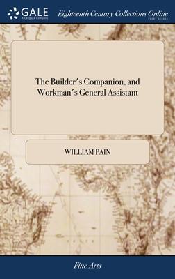 The Builder’s Companion, and Workman’s General Assistant: Demonstrating, ... all the Principal Rules of Architecture, From the Plan to the Ornamental