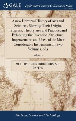 A new Universal History of Arts and Sciences, Shewing Their Origin, Progress, Theory, use and Practice, and Exhibiting the Invention, Structure, Impro