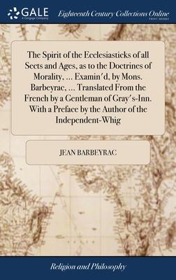 The Spirit of the Ecclesiasticks of all Sects and Ages, as to the Doctrines of Morality, ... Examin’d, by Mons. Barbeyrac, ... Translated From the Fre
