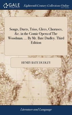 Songs, Duets, Trios, Glees, Choruses, &c. in the Comic Opera of The Woodman. ... By Mr. Bate Dudley. Third Edition
