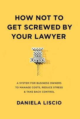 How Not To Get Screwed By Your Lawyer: A System for Business Owners to Manage Costs, Reduce Stress & Take Back Control