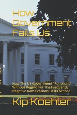 How Government Fails Us: How The US Government Functions Without Regard For The Frequently Negative Ramifications Of Its Actions