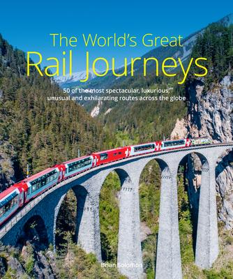 The World’s Great Rail Journeys: 50 of the Most Spectacular, Luxurious, Unusual and Exhilarating Routes Across the Globe