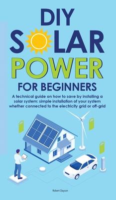 Diy Solar Power for Beginners: A technical guide on how to save by installing a solar system: simple installation of your system whether connected to