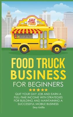 Food Truck Business for Beginners: Quit Your Day Job and Earn a Full Time Income with Strategies for Building and Maintaining a Successful Mobile Busi