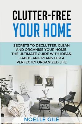 Clutter-Free Your Home: Secrets To Declutter, Clean And Organise Your Home. The Ultimate Guide With Ideas, Habits And Plans For A Perfectly Or