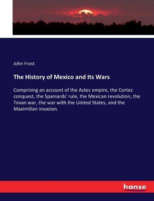 The History of Mexico and Its Wars: Comprising an account of the Aztec empire, the Cortez conquest, the Spaniards’ rule, the Mexican revolution, the T