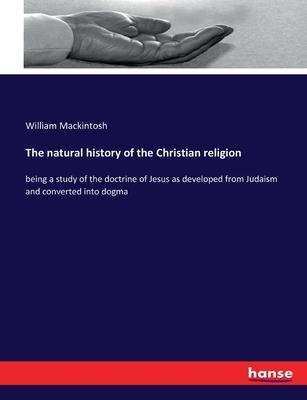 The natural history of the Christian religion: being a study of the doctrine of Jesus as developed from Judaism and converted into dogma