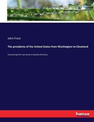 The presidents of the United States from Washington to Cleveland: Comprising their personal and political history