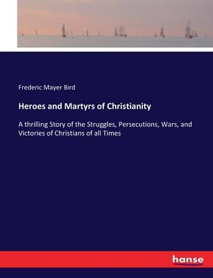 Heroes and Martyrs of Christianity: A thrilling Story of the Struggles, Persecutions, Wars, and Victories of Christians of all Times