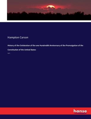 History of the Celebration of the one Hundredth Anniversary of the Promulgation of the Constitution of the United States: Vol I.