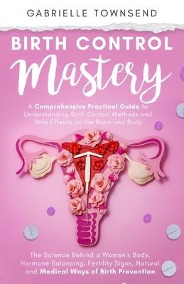 Birth Control Mastery: The Science Behind a Women’s Body, Hormone Balancing, Fertility Signs, Natural and Medical Ways of Birth Prevention