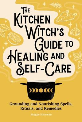 The Kitchen Witch’s Guide to Healing and Self-Care: Grounding and Nourishing Spells, Rituals, and Remedies