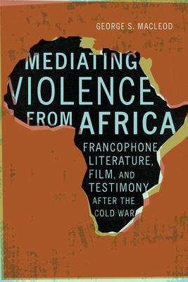 Mediating Violence from Africa: Francophone Literature, Film, and Testimony After the Cold War