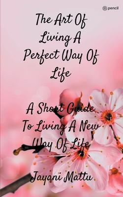 The Art Of Living A Perfect Way Of Life: A Short Guide To Living A New Way Of Life