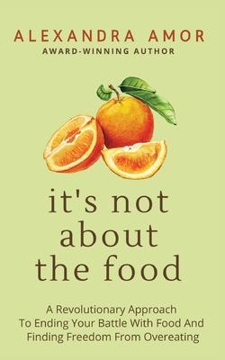 It’s Not About The Food: A Revolutionary Approach To Ending Your Battle With Food And Finding Freedom From Overeating