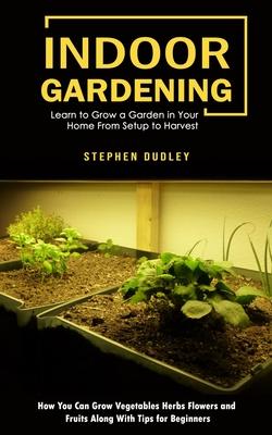Indoor Gardening: Learn to Grow a Garden in Your Home From Setup to Harvest (How You Can Grow Vegetables Herbs Flowers and Fruits Along