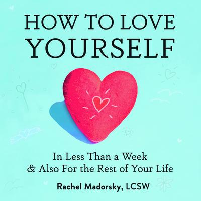 How to Love Yourself: In Less Than a Week and Also for the Rest of Your Life