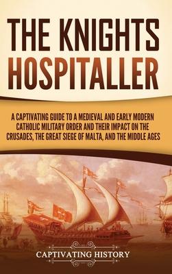 The Knights Hospitaller: A Captivating Guide to a Medieval and Early Modern Catholic Military Order and Their Impact on the Crusades, the Great