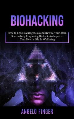 Biohacking: How to Boost Neurogenesis and Rewire Your Brain (Successfully Employing Biohacks to Improve Your Health Life & Wellbei