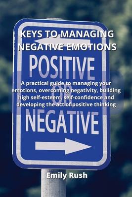 Keys to Managing Negative Emotions: A practical guide to managing your emotions, overcoming negativity, building high self-esteem, self-confidence and