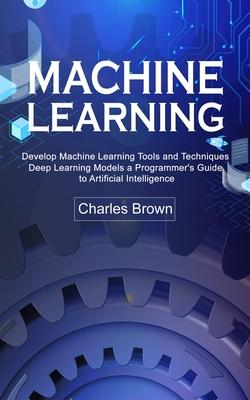 Machine Learning: Develop Machine Learning Tools and Techniques (Deep Learning Models a Programmer’s Guide to Artificial Intelligence)